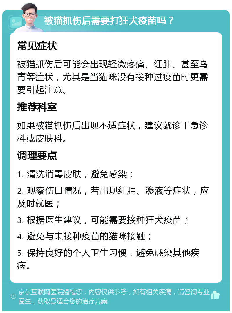 被猫抓伤后需要打狂犬疫苗吗？ 常见症状 被猫抓伤后可能会出现轻微疼痛、红肿、甚至乌青等症状，尤其是当猫咪没有接种过疫苗时更需要引起注意。 推荐科室 如果被猫抓伤后出现不适症状，建议就诊于急诊科或皮肤科。 调理要点 1. 清洗消毒皮肤，避免感染； 2. 观察伤口情况，若出现红肿、渗液等症状，应及时就医； 3. 根据医生建议，可能需要接种狂犬疫苗； 4. 避免与未接种疫苗的猫咪接触； 5. 保持良好的个人卫生习惯，避免感染其他疾病。