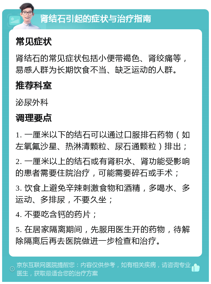 肾结石引起的症状与治疗指南 常见症状 肾结石的常见症状包括小便带褐色、肾绞痛等，易感人群为长期饮食不当、缺乏运动的人群。 推荐科室 泌尿外科 调理要点 1. 一厘米以下的结石可以通过口服排石药物（如左氧氟沙星、热淋清颗粒、尿石通颗粒）排出； 2. 一厘米以上的结石或有肾积水、肾功能受影响的患者需要住院治疗，可能需要碎石或手术； 3. 饮食上避免辛辣刺激食物和酒精，多喝水、多运动、多排尿，不要久坐； 4. 不要吃含钙的药片； 5. 在居家隔离期间，先服用医生开的药物，待解除隔离后再去医院做进一步检查和治疗。