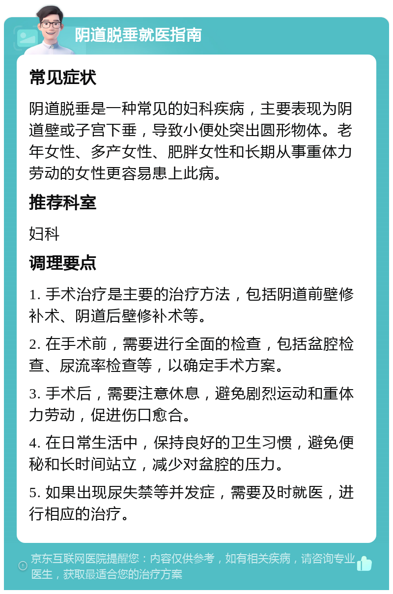 阴道脱垂就医指南 常见症状 阴道脱垂是一种常见的妇科疾病，主要表现为阴道壁或子宫下垂，导致小便处突出圆形物体。老年女性、多产女性、肥胖女性和长期从事重体力劳动的女性更容易患上此病。 推荐科室 妇科 调理要点 1. 手术治疗是主要的治疗方法，包括阴道前壁修补术、阴道后壁修补术等。 2. 在手术前，需要进行全面的检查，包括盆腔检查、尿流率检查等，以确定手术方案。 3. 手术后，需要注意休息，避免剧烈运动和重体力劳动，促进伤口愈合。 4. 在日常生活中，保持良好的卫生习惯，避免便秘和长时间站立，减少对盆腔的压力。 5. 如果出现尿失禁等并发症，需要及时就医，进行相应的治疗。