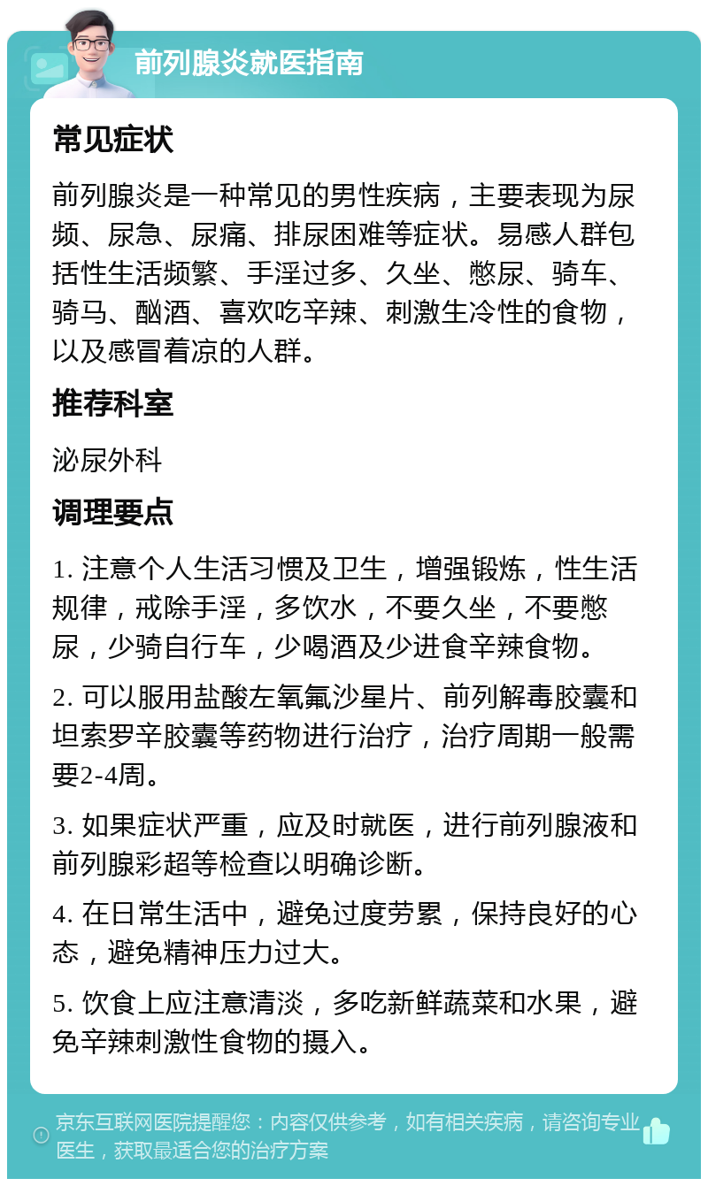 前列腺炎就医指南 常见症状 前列腺炎是一种常见的男性疾病，主要表现为尿频、尿急、尿痛、排尿困难等症状。易感人群包括性生活频繁、手淫过多、久坐、憋尿、骑车、骑马、酗酒、喜欢吃辛辣、刺激生冷性的食物，以及感冒着凉的人群。 推荐科室 泌尿外科 调理要点 1. 注意个人生活习惯及卫生，增强锻炼，性生活规律，戒除手淫，多饮水，不要久坐，不要憋尿，少骑自行车，少喝酒及少进食辛辣食物。 2. 可以服用盐酸左氧氟沙星片、前列解毒胶囊和坦索罗辛胶囊等药物进行治疗，治疗周期一般需要2-4周。 3. 如果症状严重，应及时就医，进行前列腺液和前列腺彩超等检查以明确诊断。 4. 在日常生活中，避免过度劳累，保持良好的心态，避免精神压力过大。 5. 饮食上应注意清淡，多吃新鲜蔬菜和水果，避免辛辣刺激性食物的摄入。