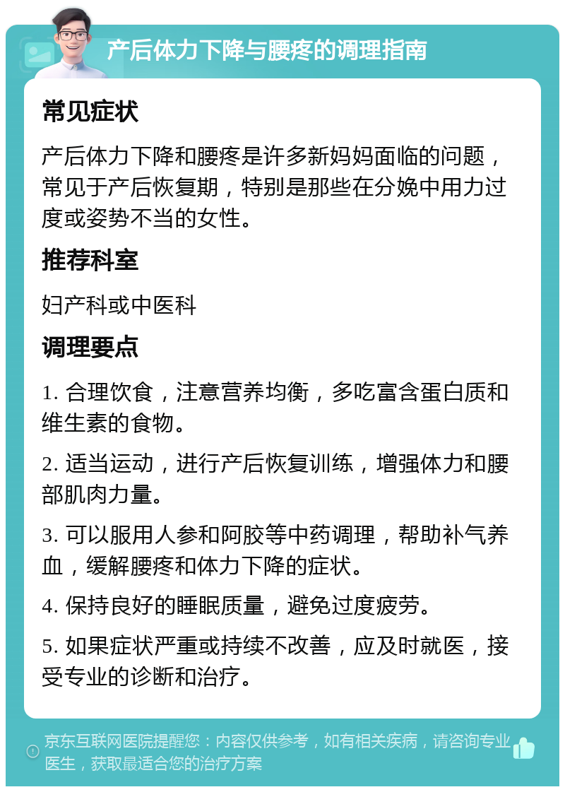 产后体力下降与腰疼的调理指南 常见症状 产后体力下降和腰疼是许多新妈妈面临的问题，常见于产后恢复期，特别是那些在分娩中用力过度或姿势不当的女性。 推荐科室 妇产科或中医科 调理要点 1. 合理饮食，注意营养均衡，多吃富含蛋白质和维生素的食物。 2. 适当运动，进行产后恢复训练，增强体力和腰部肌肉力量。 3. 可以服用人参和阿胶等中药调理，帮助补气养血，缓解腰疼和体力下降的症状。 4. 保持良好的睡眠质量，避免过度疲劳。 5. 如果症状严重或持续不改善，应及时就医，接受专业的诊断和治疗。