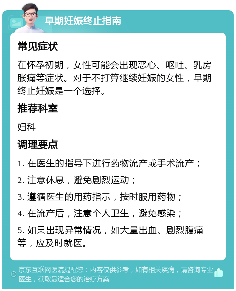 早期妊娠终止指南 常见症状 在怀孕初期，女性可能会出现恶心、呕吐、乳房胀痛等症状。对于不打算继续妊娠的女性，早期终止妊娠是一个选择。 推荐科室 妇科 调理要点 1. 在医生的指导下进行药物流产或手术流产； 2. 注意休息，避免剧烈运动； 3. 遵循医生的用药指示，按时服用药物； 4. 在流产后，注意个人卫生，避免感染； 5. 如果出现异常情况，如大量出血、剧烈腹痛等，应及时就医。