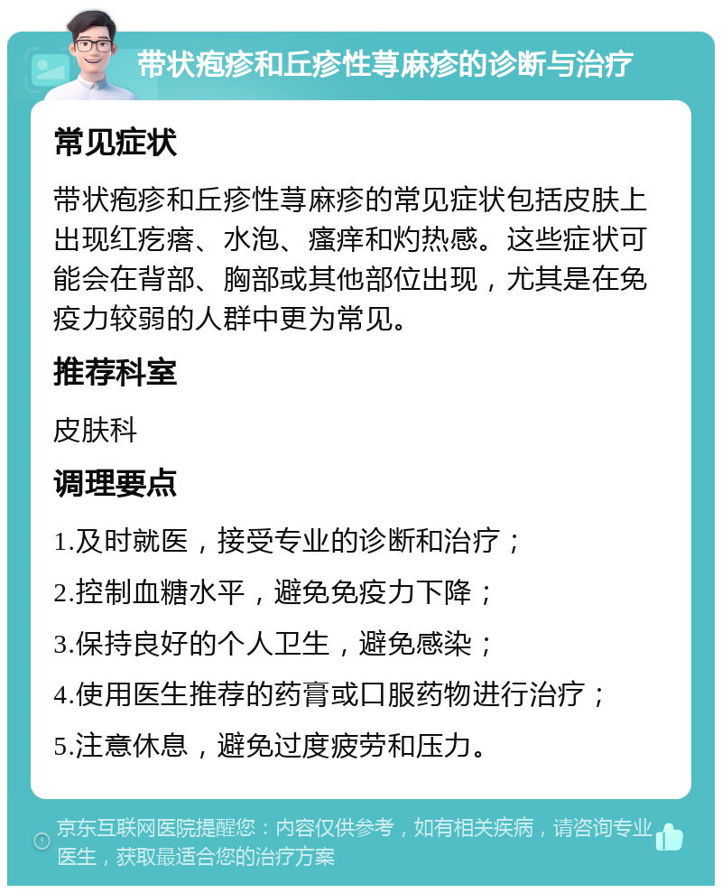 带状疱疹和丘疹性荨麻疹的诊断与治疗 常见症状 带状疱疹和丘疹性荨麻疹的常见症状包括皮肤上出现红疙瘩、水泡、瘙痒和灼热感。这些症状可能会在背部、胸部或其他部位出现，尤其是在免疫力较弱的人群中更为常见。 推荐科室 皮肤科 调理要点 1.及时就医，接受专业的诊断和治疗； 2.控制血糖水平，避免免疫力下降； 3.保持良好的个人卫生，避免感染； 4.使用医生推荐的药膏或口服药物进行治疗； 5.注意休息，避免过度疲劳和压力。