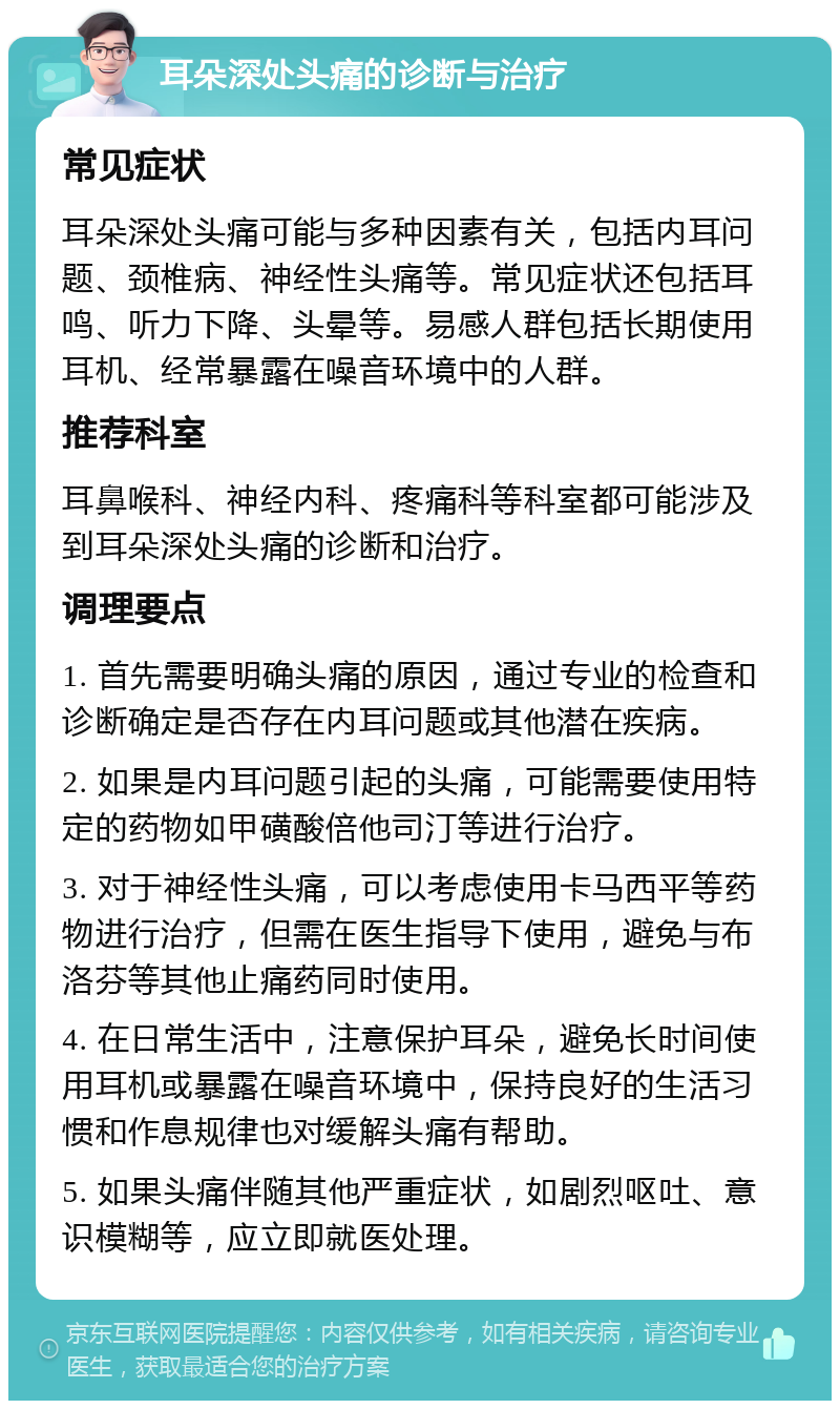 耳朵深处头痛的诊断与治疗 常见症状 耳朵深处头痛可能与多种因素有关，包括内耳问题、颈椎病、神经性头痛等。常见症状还包括耳鸣、听力下降、头晕等。易感人群包括长期使用耳机、经常暴露在噪音环境中的人群。 推荐科室 耳鼻喉科、神经内科、疼痛科等科室都可能涉及到耳朵深处头痛的诊断和治疗。 调理要点 1. 首先需要明确头痛的原因，通过专业的检查和诊断确定是否存在内耳问题或其他潜在疾病。 2. 如果是内耳问题引起的头痛，可能需要使用特定的药物如甲磺酸倍他司汀等进行治疗。 3. 对于神经性头痛，可以考虑使用卡马西平等药物进行治疗，但需在医生指导下使用，避免与布洛芬等其他止痛药同时使用。 4. 在日常生活中，注意保护耳朵，避免长时间使用耳机或暴露在噪音环境中，保持良好的生活习惯和作息规律也对缓解头痛有帮助。 5. 如果头痛伴随其他严重症状，如剧烈呕吐、意识模糊等，应立即就医处理。