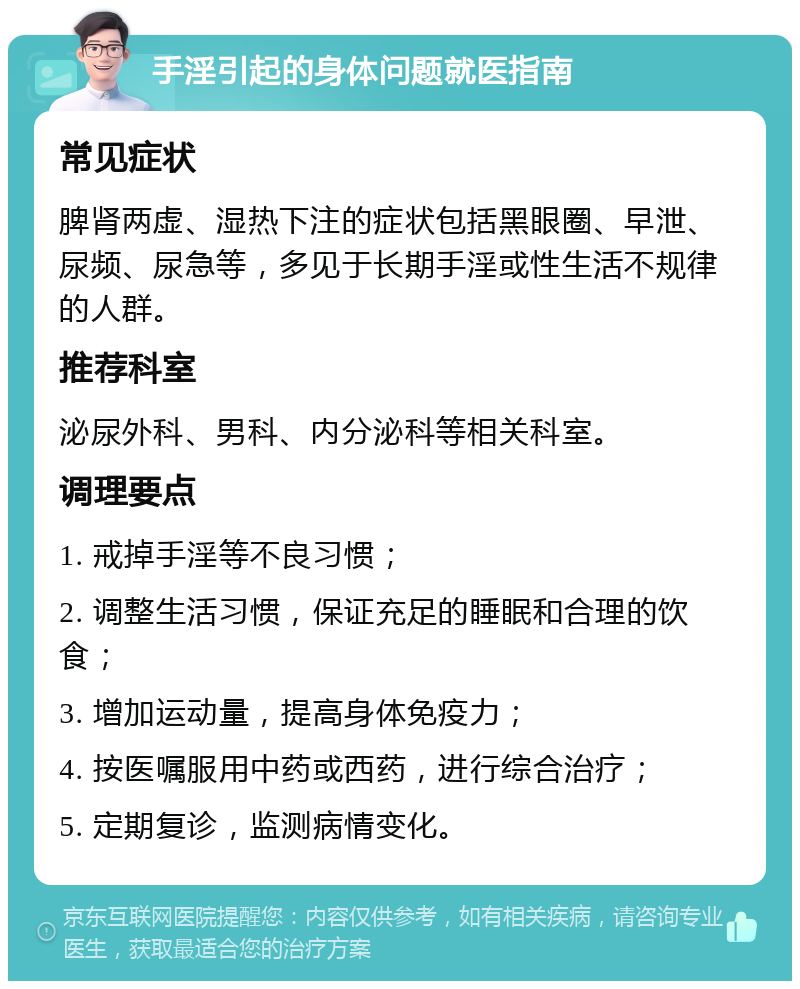 手淫引起的身体问题就医指南 常见症状 脾肾两虚、湿热下注的症状包括黑眼圈、早泄、尿频、尿急等，多见于长期手淫或性生活不规律的人群。 推荐科室 泌尿外科、男科、内分泌科等相关科室。 调理要点 1. 戒掉手淫等不良习惯； 2. 调整生活习惯，保证充足的睡眠和合理的饮食； 3. 增加运动量，提高身体免疫力； 4. 按医嘱服用中药或西药，进行综合治疗； 5. 定期复诊，监测病情变化。