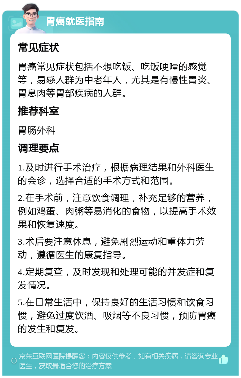 胃癌就医指南 常见症状 胃癌常见症状包括不想吃饭、吃饭哽噎的感觉等，易感人群为中老年人，尤其是有慢性胃炎、胃息肉等胃部疾病的人群。 推荐科室 胃肠外科 调理要点 1.及时进行手术治疗，根据病理结果和外科医生的会诊，选择合适的手术方式和范围。 2.在手术前，注意饮食调理，补充足够的营养，例如鸡蛋、肉粥等易消化的食物，以提高手术效果和恢复速度。 3.术后要注意休息，避免剧烈运动和重体力劳动，遵循医生的康复指导。 4.定期复查，及时发现和处理可能的并发症和复发情况。 5.在日常生活中，保持良好的生活习惯和饮食习惯，避免过度饮酒、吸烟等不良习惯，预防胃癌的发生和复发。