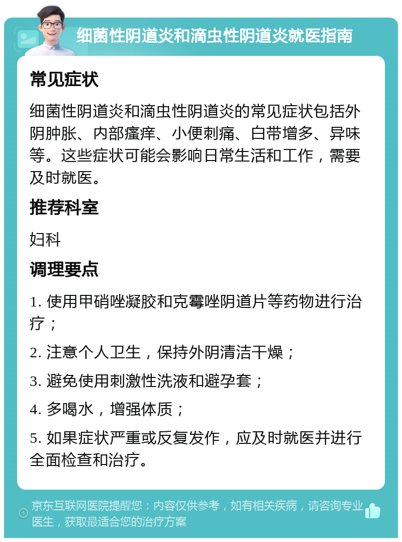 细菌性阴道炎和滴虫性阴道炎就医指南 常见症状 细菌性阴道炎和滴虫性阴道炎的常见症状包括外阴肿胀、内部瘙痒、小便刺痛、白带增多、异味等。这些症状可能会影响日常生活和工作，需要及时就医。 推荐科室 妇科 调理要点 1. 使用甲硝唑凝胶和克霉唑阴道片等药物进行治疗； 2. 注意个人卫生，保持外阴清洁干燥； 3. 避免使用刺激性洗液和避孕套； 4. 多喝水，增强体质； 5. 如果症状严重或反复发作，应及时就医并进行全面检查和治疗。