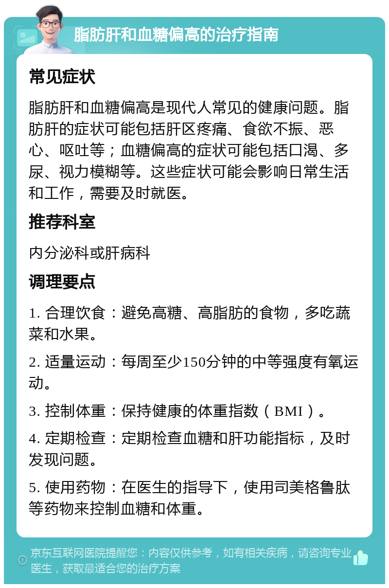 脂肪肝和血糖偏高的治疗指南 常见症状 脂肪肝和血糖偏高是现代人常见的健康问题。脂肪肝的症状可能包括肝区疼痛、食欲不振、恶心、呕吐等；血糖偏高的症状可能包括口渴、多尿、视力模糊等。这些症状可能会影响日常生活和工作，需要及时就医。 推荐科室 内分泌科或肝病科 调理要点 1. 合理饮食：避免高糖、高脂肪的食物，多吃蔬菜和水果。 2. 适量运动：每周至少150分钟的中等强度有氧运动。 3. 控制体重：保持健康的体重指数（BMI）。 4. 定期检查：定期检查血糖和肝功能指标，及时发现问题。 5. 使用药物：在医生的指导下，使用司美格鲁肽等药物来控制血糖和体重。