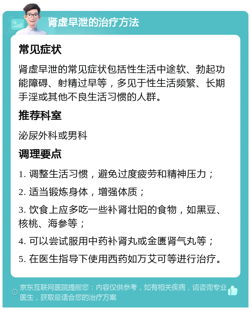 肾虚早泄的治疗方法 常见症状 肾虚早泄的常见症状包括性生活中途软、勃起功能障碍、射精过早等，多见于性生活频繁、长期手淫或其他不良生活习惯的人群。 推荐科室 泌尿外科或男科 调理要点 1. 调整生活习惯，避免过度疲劳和精神压力； 2. 适当锻炼身体，增强体质； 3. 饮食上应多吃一些补肾壮阳的食物，如黑豆、核桃、海参等； 4. 可以尝试服用中药补肾丸或金匮肾气丸等； 5. 在医生指导下使用西药如万艾可等进行治疗。