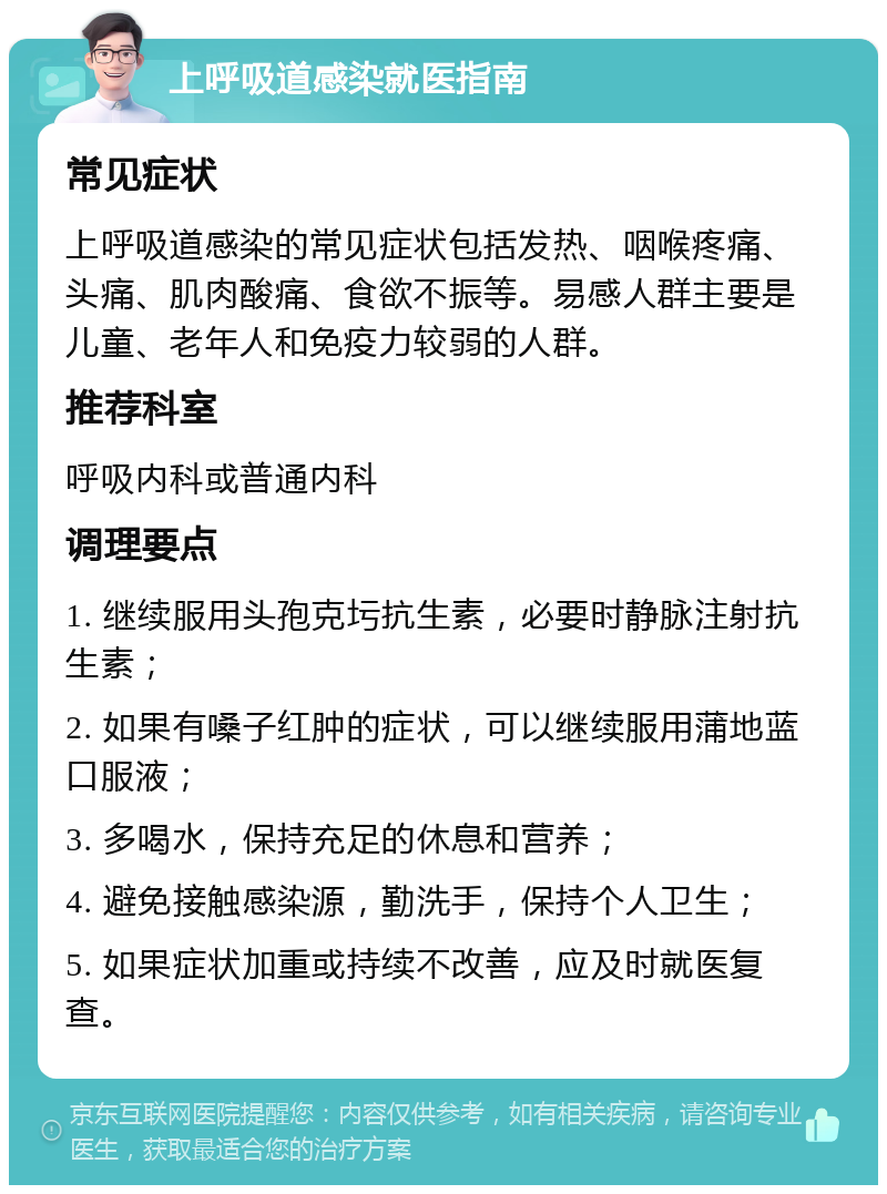 上呼吸道感染就医指南 常见症状 上呼吸道感染的常见症状包括发热、咽喉疼痛、头痛、肌肉酸痛、食欲不振等。易感人群主要是儿童、老年人和免疫力较弱的人群。 推荐科室 呼吸内科或普通内科 调理要点 1. 继续服用头孢克圬抗生素，必要时静脉注射抗生素； 2. 如果有嗓子红肿的症状，可以继续服用蒲地蓝口服液； 3. 多喝水，保持充足的休息和营养； 4. 避免接触感染源，勤洗手，保持个人卫生； 5. 如果症状加重或持续不改善，应及时就医复查。