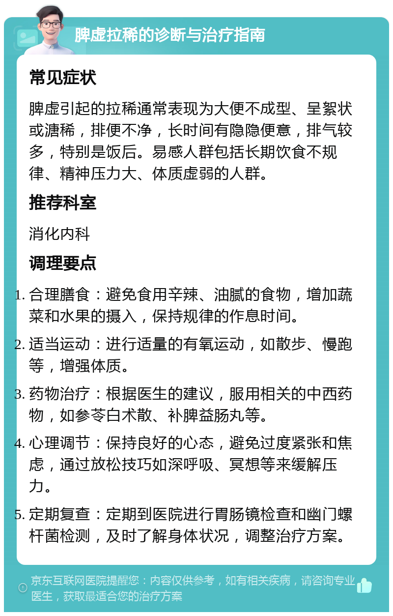 脾虚拉稀的诊断与治疗指南 常见症状 脾虚引起的拉稀通常表现为大便不成型、呈絮状或溏稀，排便不净，长时间有隐隐便意，排气较多，特别是饭后。易感人群包括长期饮食不规律、精神压力大、体质虚弱的人群。 推荐科室 消化内科 调理要点 合理膳食：避免食用辛辣、油腻的食物，增加蔬菜和水果的摄入，保持规律的作息时间。 适当运动：进行适量的有氧运动，如散步、慢跑等，增强体质。 药物治疗：根据医生的建议，服用相关的中西药物，如参苓白术散、补脾益肠丸等。 心理调节：保持良好的心态，避免过度紧张和焦虑，通过放松技巧如深呼吸、冥想等来缓解压力。 定期复查：定期到医院进行胃肠镜检查和幽门螺杆菌检测，及时了解身体状况，调整治疗方案。