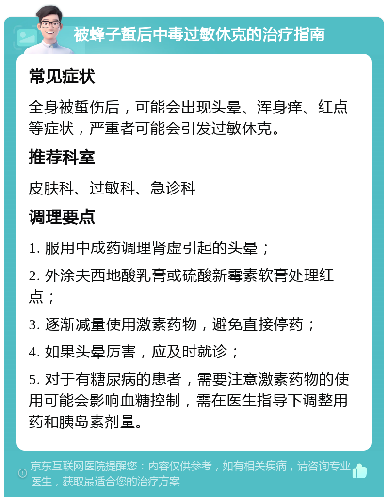 被蜂子蜇后中毒过敏休克的治疗指南 常见症状 全身被蜇伤后，可能会出现头晕、浑身痒、红点等症状，严重者可能会引发过敏休克。 推荐科室 皮肤科、过敏科、急诊科 调理要点 1. 服用中成药调理肾虚引起的头晕； 2. 外涂夫西地酸乳膏或硫酸新霉素软膏处理红点； 3. 逐渐减量使用激素药物，避免直接停药； 4. 如果头晕厉害，应及时就诊； 5. 对于有糖尿病的患者，需要注意激素药物的使用可能会影响血糖控制，需在医生指导下调整用药和胰岛素剂量。