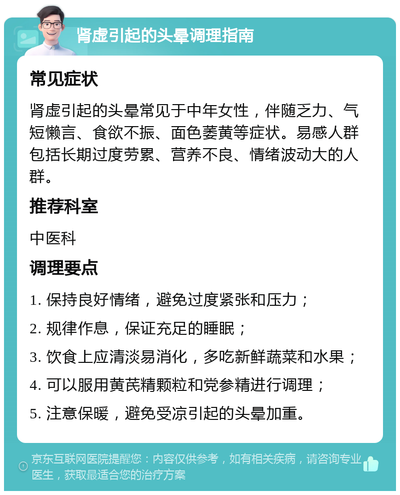 肾虚引起的头晕调理指南 常见症状 肾虚引起的头晕常见于中年女性，伴随乏力、气短懒言、食欲不振、面色萎黄等症状。易感人群包括长期过度劳累、营养不良、情绪波动大的人群。 推荐科室 中医科 调理要点 1. 保持良好情绪，避免过度紧张和压力； 2. 规律作息，保证充足的睡眠； 3. 饮食上应清淡易消化，多吃新鲜蔬菜和水果； 4. 可以服用黄芪精颗粒和党参精进行调理； 5. 注意保暖，避免受凉引起的头晕加重。