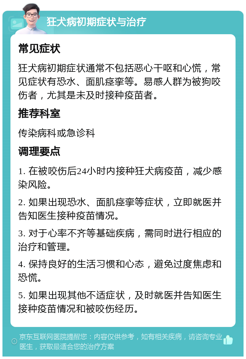 狂犬病初期症状与治疗 常见症状 狂犬病初期症状通常不包括恶心干呕和心慌，常见症状有恐水、面肌痉挛等。易感人群为被狗咬伤者，尤其是未及时接种疫苗者。 推荐科室 传染病科或急诊科 调理要点 1. 在被咬伤后24小时内接种狂犬病疫苗，减少感染风险。 2. 如果出现恐水、面肌痉挛等症状，立即就医并告知医生接种疫苗情况。 3. 对于心率不齐等基础疾病，需同时进行相应的治疗和管理。 4. 保持良好的生活习惯和心态，避免过度焦虑和恐慌。 5. 如果出现其他不适症状，及时就医并告知医生接种疫苗情况和被咬伤经历。