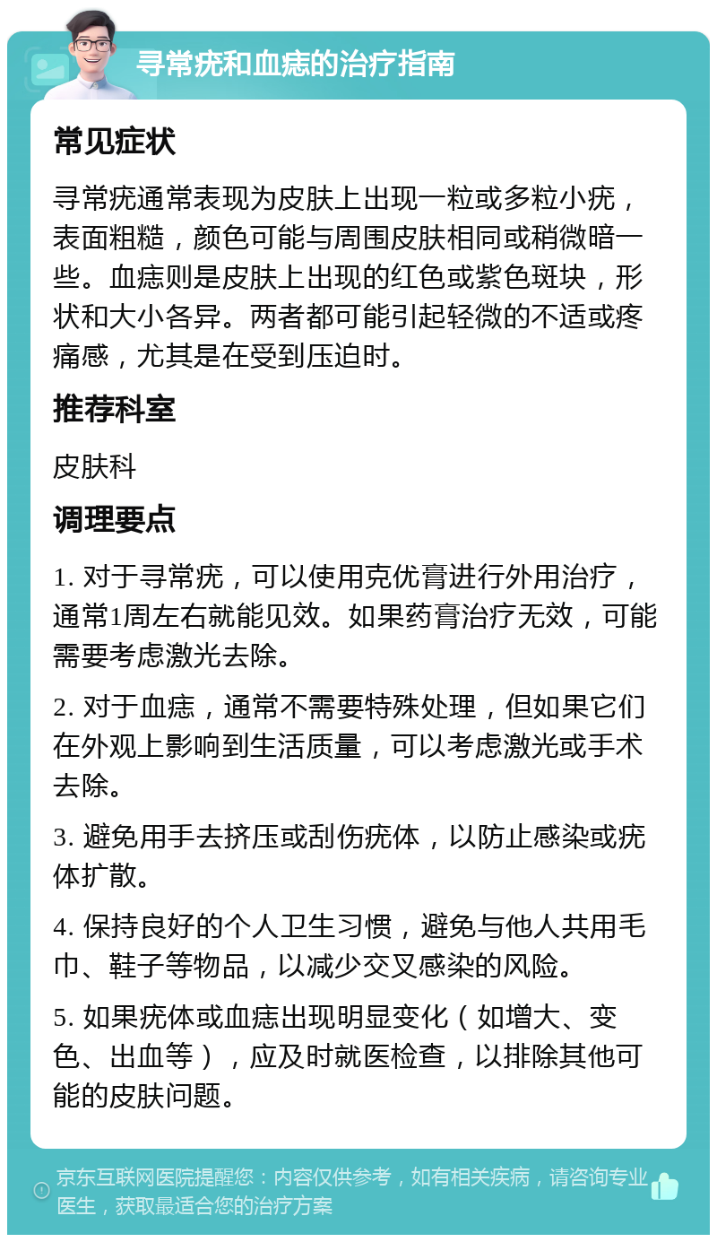 寻常疣和血痣的治疗指南 常见症状 寻常疣通常表现为皮肤上出现一粒或多粒小疣，表面粗糙，颜色可能与周围皮肤相同或稍微暗一些。血痣则是皮肤上出现的红色或紫色斑块，形状和大小各异。两者都可能引起轻微的不适或疼痛感，尤其是在受到压迫时。 推荐科室 皮肤科 调理要点 1. 对于寻常疣，可以使用克优膏进行外用治疗，通常1周左右就能见效。如果药膏治疗无效，可能需要考虑激光去除。 2. 对于血痣，通常不需要特殊处理，但如果它们在外观上影响到生活质量，可以考虑激光或手术去除。 3. 避免用手去挤压或刮伤疣体，以防止感染或疣体扩散。 4. 保持良好的个人卫生习惯，避免与他人共用毛巾、鞋子等物品，以减少交叉感染的风险。 5. 如果疣体或血痣出现明显变化（如增大、变色、出血等），应及时就医检查，以排除其他可能的皮肤问题。