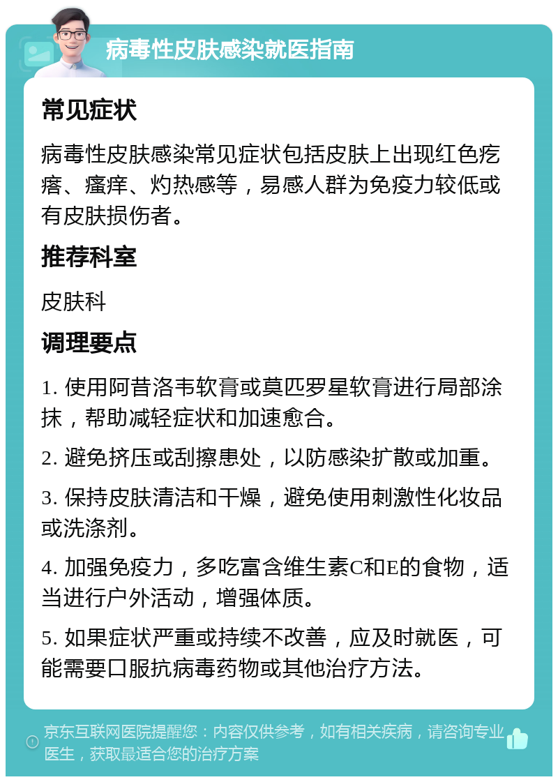 病毒性皮肤感染就医指南 常见症状 病毒性皮肤感染常见症状包括皮肤上出现红色疙瘩、瘙痒、灼热感等，易感人群为免疫力较低或有皮肤损伤者。 推荐科室 皮肤科 调理要点 1. 使用阿昔洛韦软膏或莫匹罗星软膏进行局部涂抹，帮助减轻症状和加速愈合。 2. 避免挤压或刮擦患处，以防感染扩散或加重。 3. 保持皮肤清洁和干燥，避免使用刺激性化妆品或洗涤剂。 4. 加强免疫力，多吃富含维生素C和E的食物，适当进行户外活动，增强体质。 5. 如果症状严重或持续不改善，应及时就医，可能需要口服抗病毒药物或其他治疗方法。