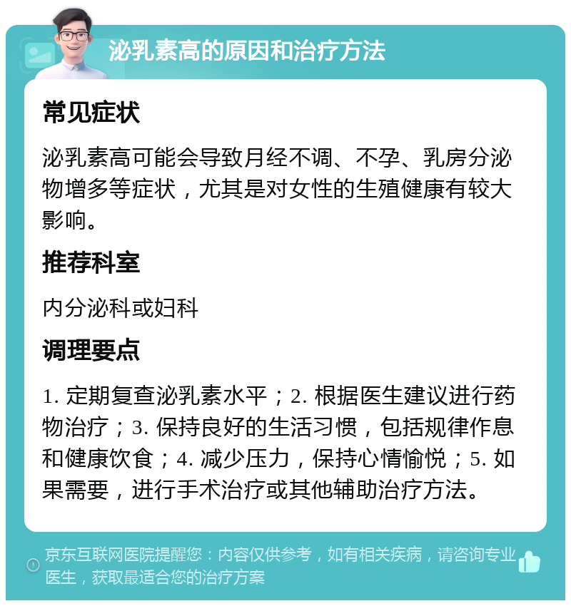 泌乳素高的原因和治疗方法 常见症状 泌乳素高可能会导致月经不调、不孕、乳房分泌物增多等症状，尤其是对女性的生殖健康有较大影响。 推荐科室 内分泌科或妇科 调理要点 1. 定期复查泌乳素水平；2. 根据医生建议进行药物治疗；3. 保持良好的生活习惯，包括规律作息和健康饮食；4. 减少压力，保持心情愉悦；5. 如果需要，进行手术治疗或其他辅助治疗方法。