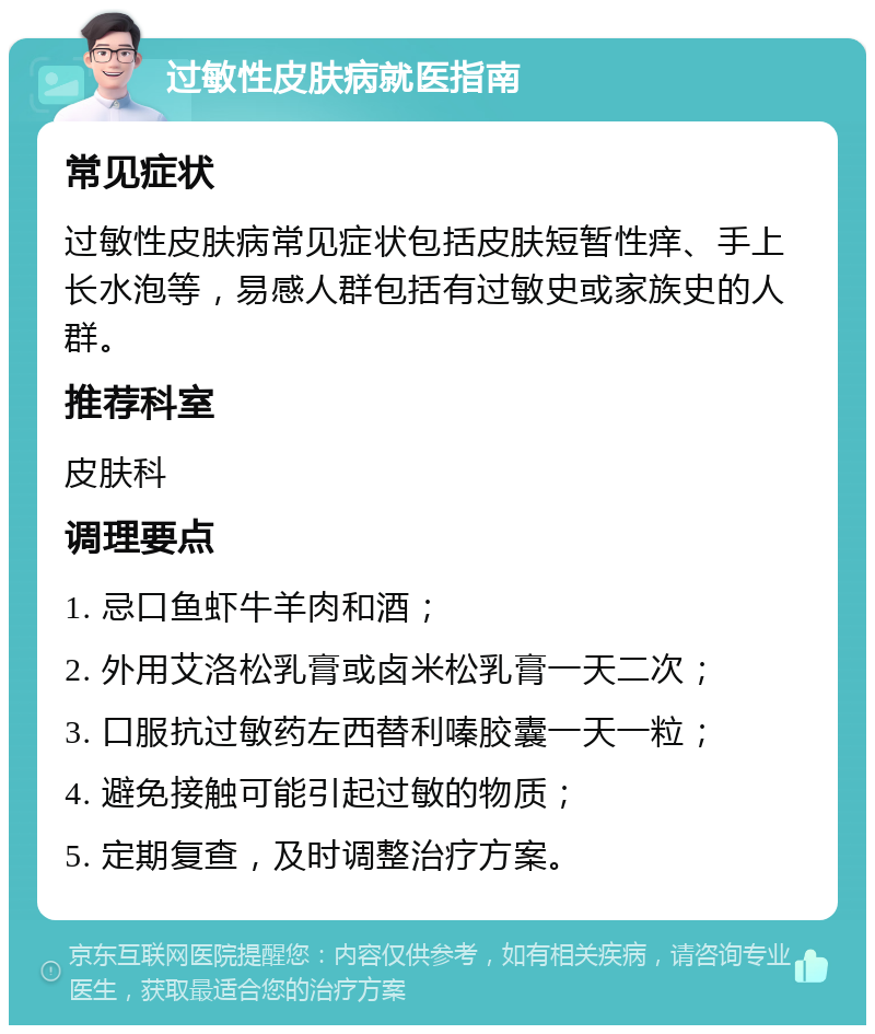 过敏性皮肤病就医指南 常见症状 过敏性皮肤病常见症状包括皮肤短暂性痒、手上长水泡等，易感人群包括有过敏史或家族史的人群。 推荐科室 皮肤科 调理要点 1. 忌口鱼虾牛羊肉和酒； 2. 外用艾洛松乳膏或卤米松乳膏一天二次； 3. 口服抗过敏药左西替利嗪胶囊一天一粒； 4. 避免接触可能引起过敏的物质； 5. 定期复查，及时调整治疗方案。