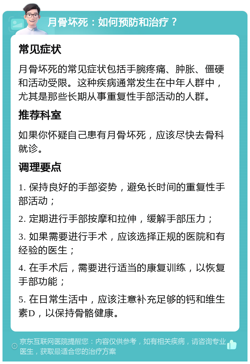 月骨坏死：如何预防和治疗？ 常见症状 月骨坏死的常见症状包括手腕疼痛、肿胀、僵硬和活动受限。这种疾病通常发生在中年人群中，尤其是那些长期从事重复性手部活动的人群。 推荐科室 如果你怀疑自己患有月骨坏死，应该尽快去骨科就诊。 调理要点 1. 保持良好的手部姿势，避免长时间的重复性手部活动； 2. 定期进行手部按摩和拉伸，缓解手部压力； 3. 如果需要进行手术，应该选择正规的医院和有经验的医生； 4. 在手术后，需要进行适当的康复训练，以恢复手部功能； 5. 在日常生活中，应该注意补充足够的钙和维生素D，以保持骨骼健康。