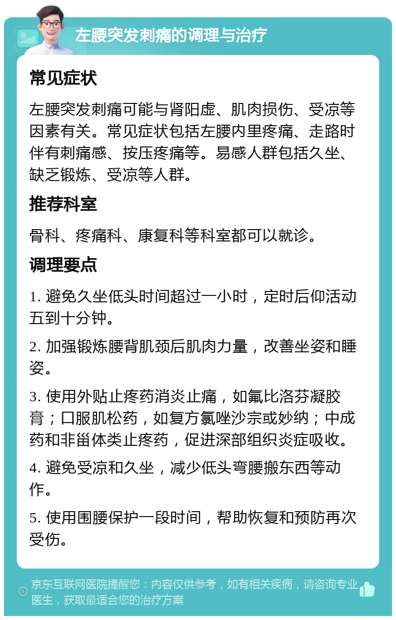 左腰突发刺痛的调理与治疗 常见症状 左腰突发刺痛可能与肾阳虚、肌肉损伤、受凉等因素有关。常见症状包括左腰内里疼痛、走路时伴有刺痛感、按压疼痛等。易感人群包括久坐、缺乏锻炼、受凉等人群。 推荐科室 骨科、疼痛科、康复科等科室都可以就诊。 调理要点 1. 避免久坐低头时间超过一小时，定时后仰活动五到十分钟。 2. 加强锻炼腰背肌颈后肌肉力量，改善坐姿和睡姿。 3. 使用外贴止疼药消炎止痛，如氟比洛芬凝胶膏；口服肌松药，如复方氯唑沙宗或妙纳；中成药和非甾体类止疼药，促进深部组织炎症吸收。 4. 避免受凉和久坐，减少低头弯腰搬东西等动作。 5. 使用围腰保护一段时间，帮助恢复和预防再次受伤。