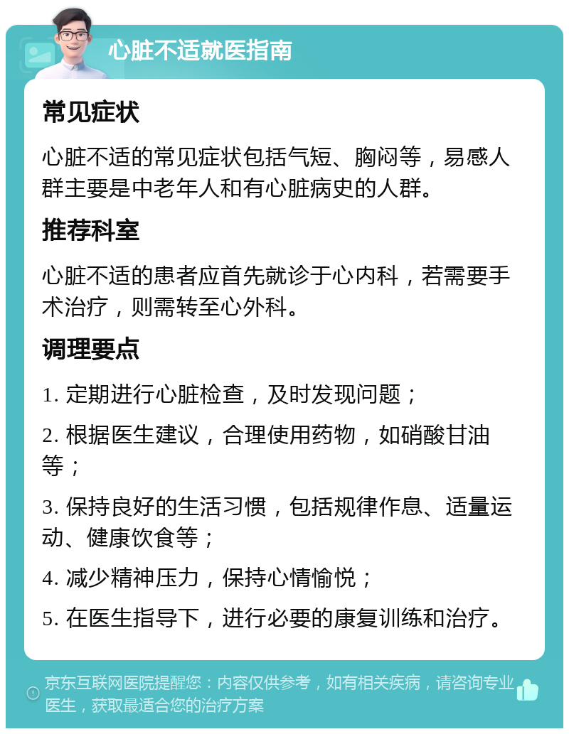 心脏不适就医指南 常见症状 心脏不适的常见症状包括气短、胸闷等，易感人群主要是中老年人和有心脏病史的人群。 推荐科室 心脏不适的患者应首先就诊于心内科，若需要手术治疗，则需转至心外科。 调理要点 1. 定期进行心脏检查，及时发现问题； 2. 根据医生建议，合理使用药物，如硝酸甘油等； 3. 保持良好的生活习惯，包括规律作息、适量运动、健康饮食等； 4. 减少精神压力，保持心情愉悦； 5. 在医生指导下，进行必要的康复训练和治疗。