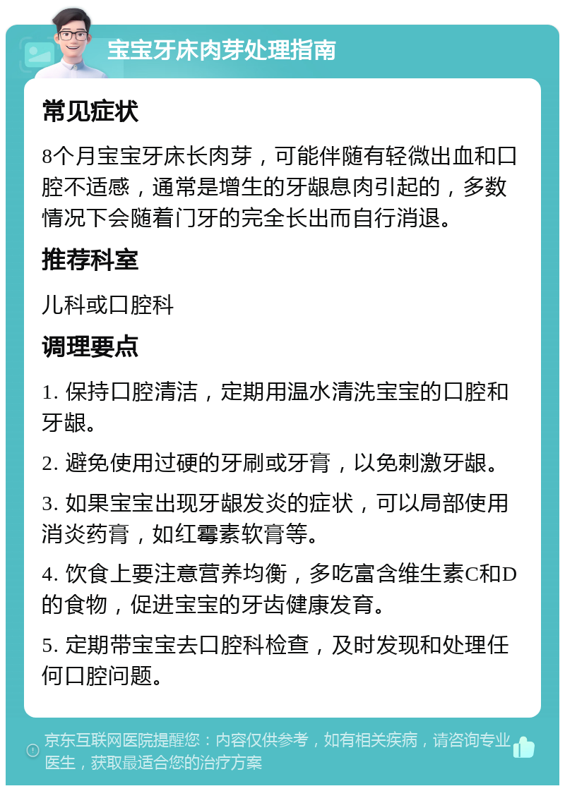 宝宝牙床肉芽处理指南 常见症状 8个月宝宝牙床长肉芽，可能伴随有轻微出血和口腔不适感，通常是增生的牙龈息肉引起的，多数情况下会随着门牙的完全长出而自行消退。 推荐科室 儿科或口腔科 调理要点 1. 保持口腔清洁，定期用温水清洗宝宝的口腔和牙龈。 2. 避免使用过硬的牙刷或牙膏，以免刺激牙龈。 3. 如果宝宝出现牙龈发炎的症状，可以局部使用消炎药膏，如红霉素软膏等。 4. 饮食上要注意营养均衡，多吃富含维生素C和D的食物，促进宝宝的牙齿健康发育。 5. 定期带宝宝去口腔科检查，及时发现和处理任何口腔问题。