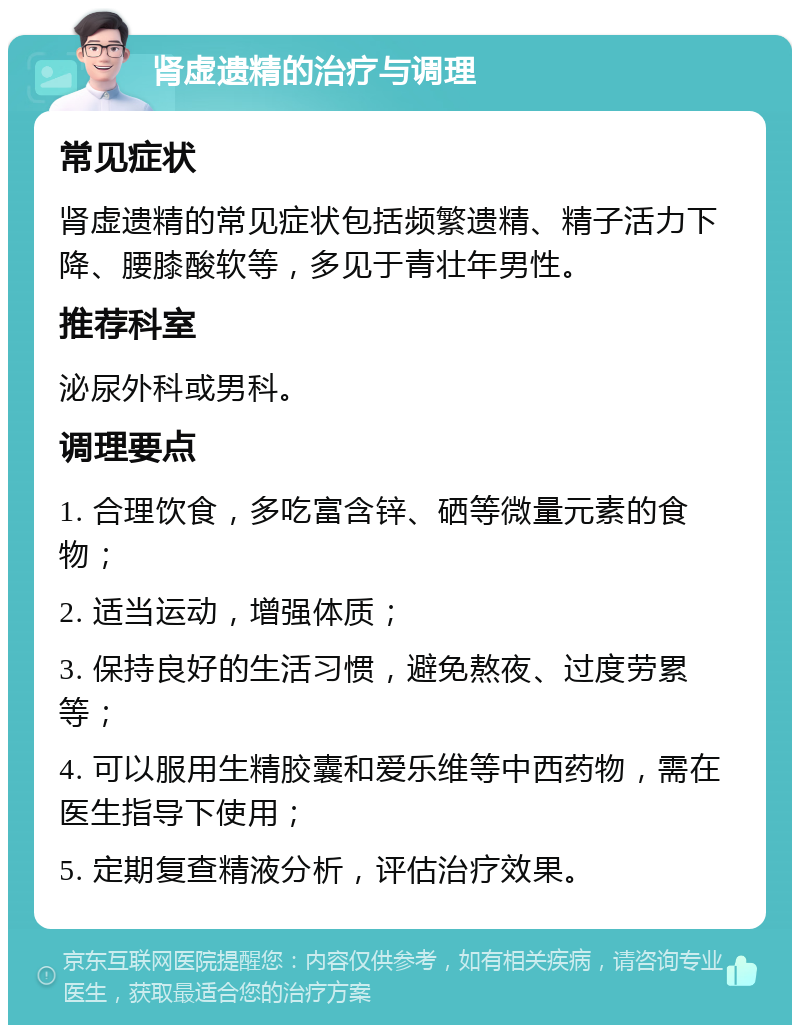 肾虚遗精的治疗与调理 常见症状 肾虚遗精的常见症状包括频繁遗精、精子活力下降、腰膝酸软等，多见于青壮年男性。 推荐科室 泌尿外科或男科。 调理要点 1. 合理饮食，多吃富含锌、硒等微量元素的食物； 2. 适当运动，增强体质； 3. 保持良好的生活习惯，避免熬夜、过度劳累等； 4. 可以服用生精胶囊和爱乐维等中西药物，需在医生指导下使用； 5. 定期复查精液分析，评估治疗效果。