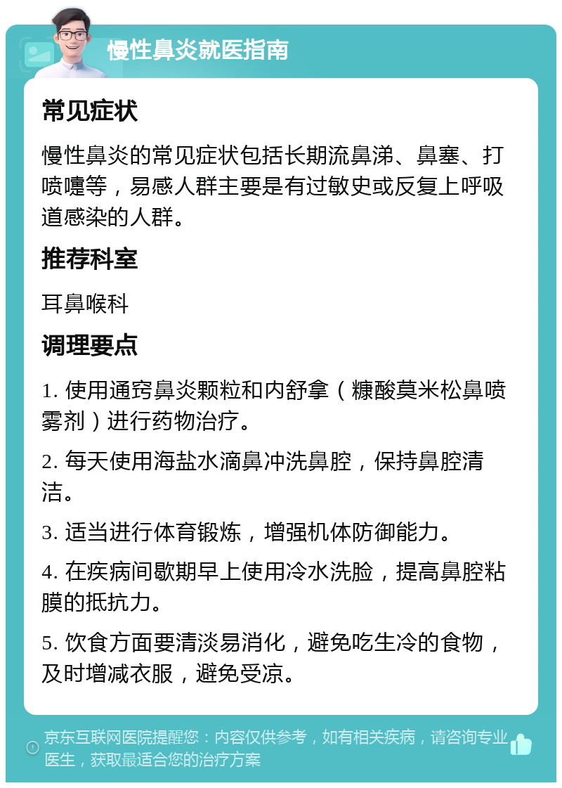 慢性鼻炎就医指南 常见症状 慢性鼻炎的常见症状包括长期流鼻涕、鼻塞、打喷嚏等，易感人群主要是有过敏史或反复上呼吸道感染的人群。 推荐科室 耳鼻喉科 调理要点 1. 使用通窍鼻炎颗粒和内舒拿（糠酸莫米松鼻喷雾剂）进行药物治疗。 2. 每天使用海盐水滴鼻冲洗鼻腔，保持鼻腔清洁。 3. 适当进行体育锻炼，增强机体防御能力。 4. 在疾病间歇期早上使用冷水洗脸，提高鼻腔粘膜的抵抗力。 5. 饮食方面要清淡易消化，避免吃生冷的食物，及时增减衣服，避免受凉。