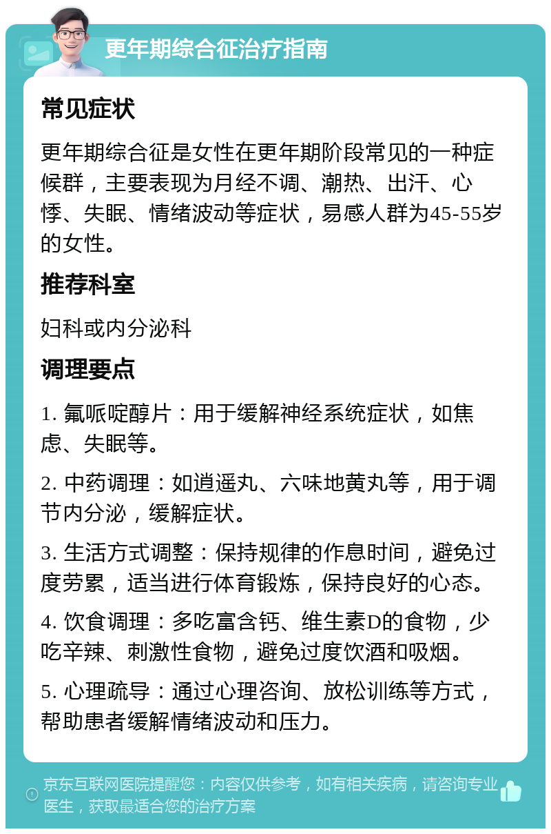 更年期综合征治疗指南 常见症状 更年期综合征是女性在更年期阶段常见的一种症候群，主要表现为月经不调、潮热、出汗、心悸、失眠、情绪波动等症状，易感人群为45-55岁的女性。 推荐科室 妇科或内分泌科 调理要点 1. 氟哌啶醇片：用于缓解神经系统症状，如焦虑、失眠等。 2. 中药调理：如逍遥丸、六味地黄丸等，用于调节内分泌，缓解症状。 3. 生活方式调整：保持规律的作息时间，避免过度劳累，适当进行体育锻炼，保持良好的心态。 4. 饮食调理：多吃富含钙、维生素D的食物，少吃辛辣、刺激性食物，避免过度饮酒和吸烟。 5. 心理疏导：通过心理咨询、放松训练等方式，帮助患者缓解情绪波动和压力。