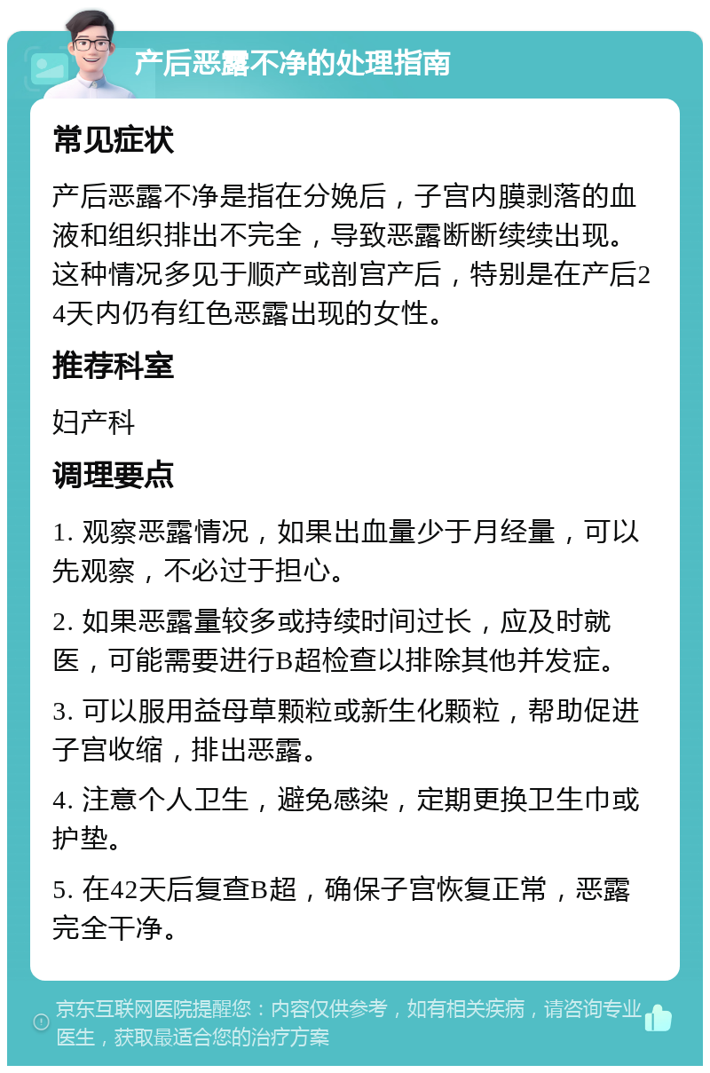 产后恶露不净的处理指南 常见症状 产后恶露不净是指在分娩后，子宫内膜剥落的血液和组织排出不完全，导致恶露断断续续出现。这种情况多见于顺产或剖宫产后，特别是在产后24天内仍有红色恶露出现的女性。 推荐科室 妇产科 调理要点 1. 观察恶露情况，如果出血量少于月经量，可以先观察，不必过于担心。 2. 如果恶露量较多或持续时间过长，应及时就医，可能需要进行B超检查以排除其他并发症。 3. 可以服用益母草颗粒或新生化颗粒，帮助促进子宫收缩，排出恶露。 4. 注意个人卫生，避免感染，定期更换卫生巾或护垫。 5. 在42天后复查B超，确保子宫恢复正常，恶露完全干净。