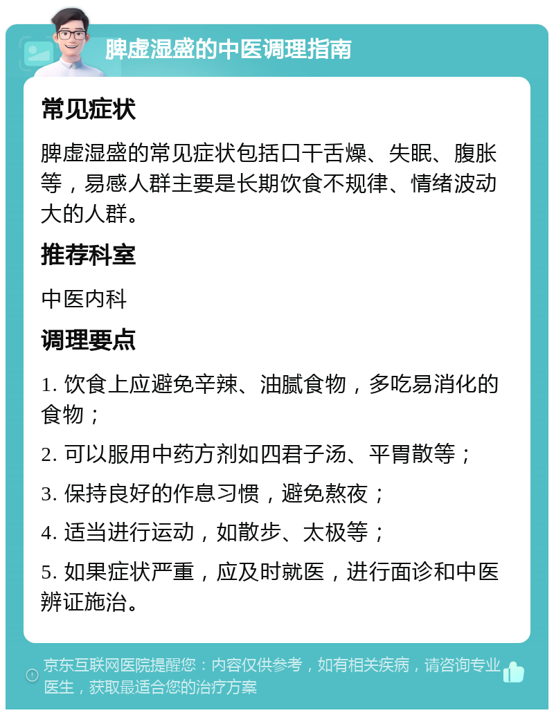 脾虚湿盛的中医调理指南 常见症状 脾虚湿盛的常见症状包括口干舌燥、失眠、腹胀等，易感人群主要是长期饮食不规律、情绪波动大的人群。 推荐科室 中医内科 调理要点 1. 饮食上应避免辛辣、油腻食物，多吃易消化的食物； 2. 可以服用中药方剂如四君子汤、平胃散等； 3. 保持良好的作息习惯，避免熬夜； 4. 适当进行运动，如散步、太极等； 5. 如果症状严重，应及时就医，进行面诊和中医辨证施治。