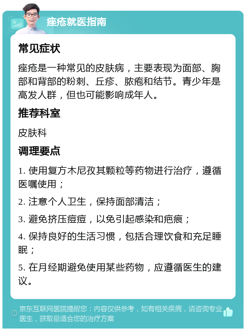 痤疮就医指南 常见症状 痤疮是一种常见的皮肤病，主要表现为面部、胸部和背部的粉刺、丘疹、脓疱和结节。青少年是高发人群，但也可能影响成年人。 推荐科室 皮肤科 调理要点 1. 使用复方木尼孜其颗粒等药物进行治疗，遵循医嘱使用； 2. 注意个人卫生，保持面部清洁； 3. 避免挤压痘痘，以免引起感染和疤痕； 4. 保持良好的生活习惯，包括合理饮食和充足睡眠； 5. 在月经期避免使用某些药物，应遵循医生的建议。