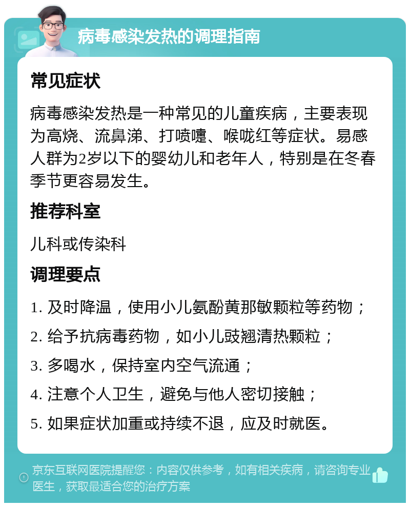 病毒感染发热的调理指南 常见症状 病毒感染发热是一种常见的儿童疾病，主要表现为高烧、流鼻涕、打喷嚏、喉咙红等症状。易感人群为2岁以下的婴幼儿和老年人，特别是在冬春季节更容易发生。 推荐科室 儿科或传染科 调理要点 1. 及时降温，使用小儿氨酚黄那敏颗粒等药物； 2. 给予抗病毒药物，如小儿豉翘清热颗粒； 3. 多喝水，保持室内空气流通； 4. 注意个人卫生，避免与他人密切接触； 5. 如果症状加重或持续不退，应及时就医。