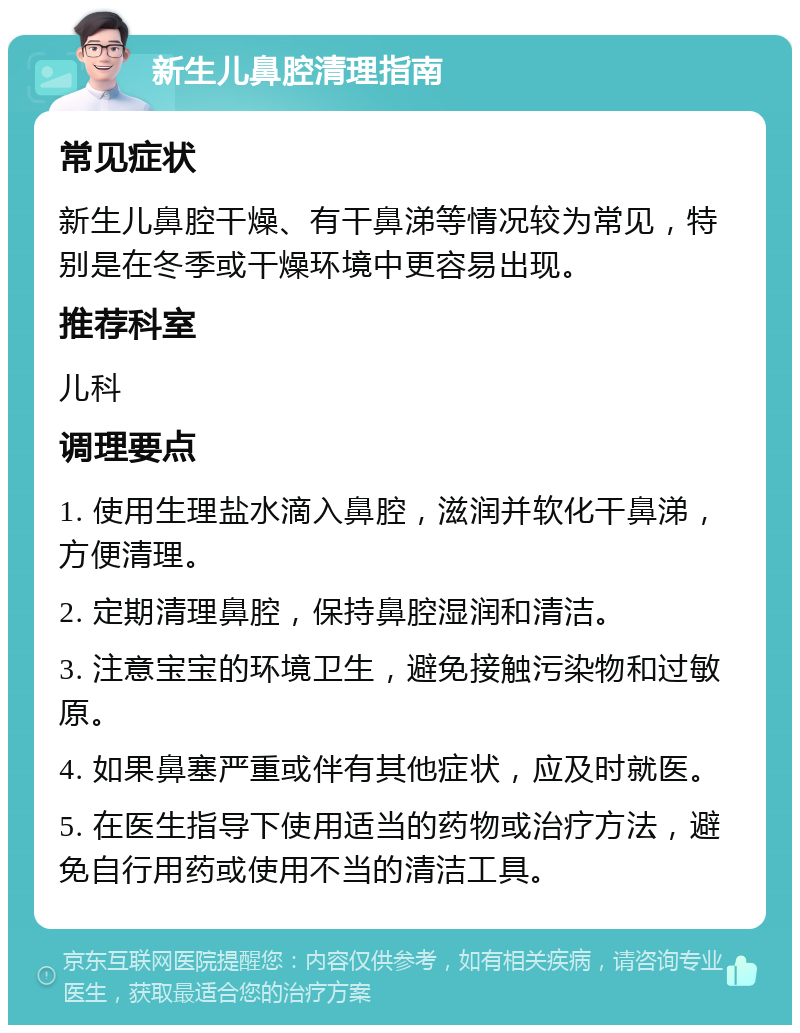 新生儿鼻腔清理指南 常见症状 新生儿鼻腔干燥、有干鼻涕等情况较为常见，特别是在冬季或干燥环境中更容易出现。 推荐科室 儿科 调理要点 1. 使用生理盐水滴入鼻腔，滋润并软化干鼻涕，方便清理。 2. 定期清理鼻腔，保持鼻腔湿润和清洁。 3. 注意宝宝的环境卫生，避免接触污染物和过敏原。 4. 如果鼻塞严重或伴有其他症状，应及时就医。 5. 在医生指导下使用适当的药物或治疗方法，避免自行用药或使用不当的清洁工具。