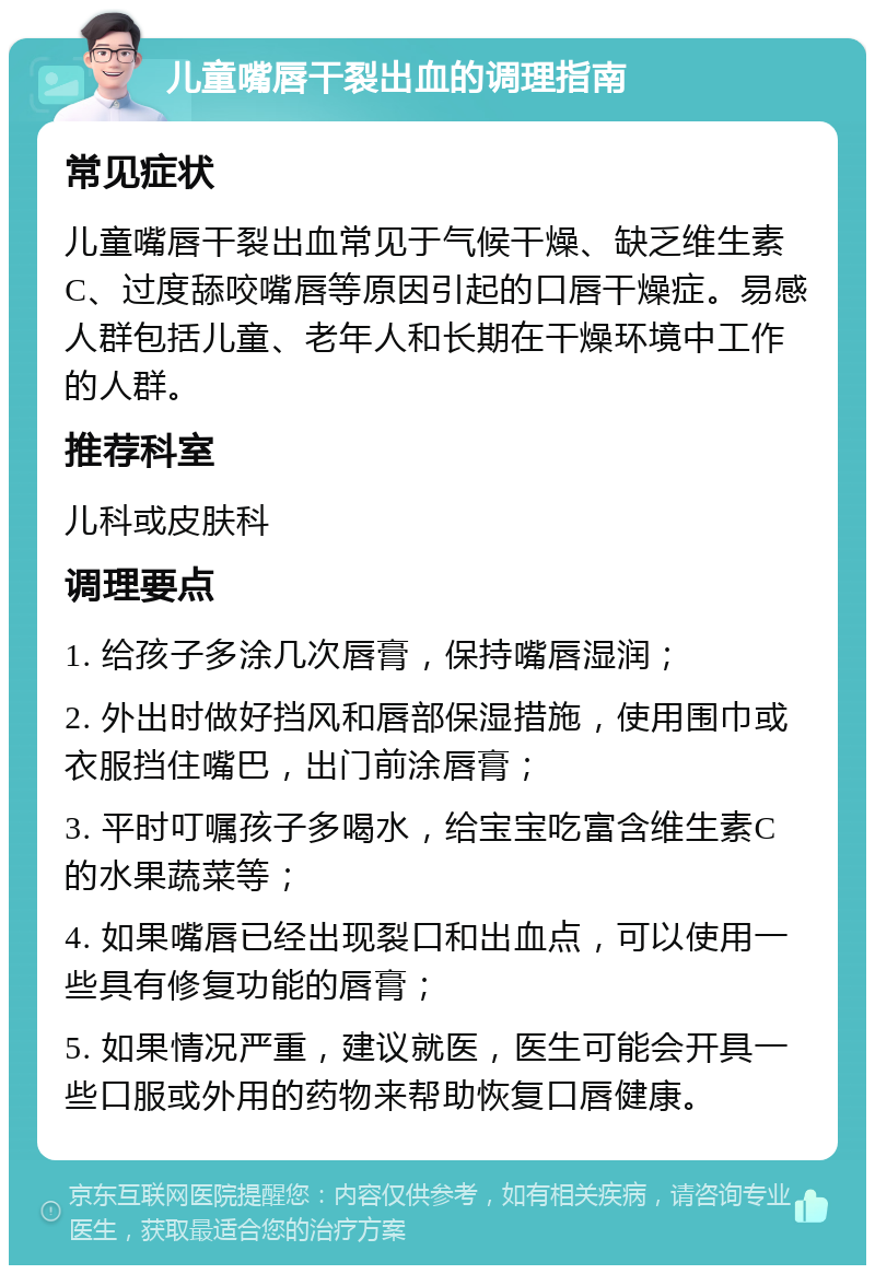 儿童嘴唇干裂出血的调理指南 常见症状 儿童嘴唇干裂出血常见于气候干燥、缺乏维生素C、过度舔咬嘴唇等原因引起的口唇干燥症。易感人群包括儿童、老年人和长期在干燥环境中工作的人群。 推荐科室 儿科或皮肤科 调理要点 1. 给孩子多涂几次唇膏，保持嘴唇湿润； 2. 外出时做好挡风和唇部保湿措施，使用围巾或衣服挡住嘴巴，出门前涂唇膏； 3. 平时叮嘱孩子多喝水，给宝宝吃富含维生素C的水果蔬菜等； 4. 如果嘴唇已经出现裂口和出血点，可以使用一些具有修复功能的唇膏； 5. 如果情况严重，建议就医，医生可能会开具一些口服或外用的药物来帮助恢复口唇健康。