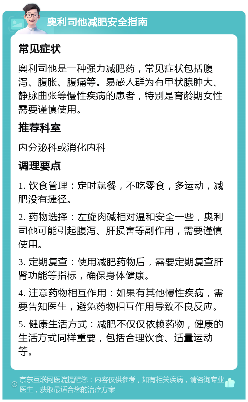 奥利司他减肥安全指南 常见症状 奥利司他是一种强力减肥药，常见症状包括腹泻、腹胀、腹痛等。易感人群为有甲状腺肿大、静脉曲张等慢性疾病的患者，特别是育龄期女性需要谨慎使用。 推荐科室 内分泌科或消化内科 调理要点 1. 饮食管理：定时就餐，不吃零食，多运动，减肥没有捷径。 2. 药物选择：左旋肉碱相对温和安全一些，奥利司他可能引起腹泻、肝损害等副作用，需要谨慎使用。 3. 定期复查：使用减肥药物后，需要定期复查肝肾功能等指标，确保身体健康。 4. 注意药物相互作用：如果有其他慢性疾病，需要告知医生，避免药物相互作用导致不良反应。 5. 健康生活方式：减肥不仅仅依赖药物，健康的生活方式同样重要，包括合理饮食、适量运动等。