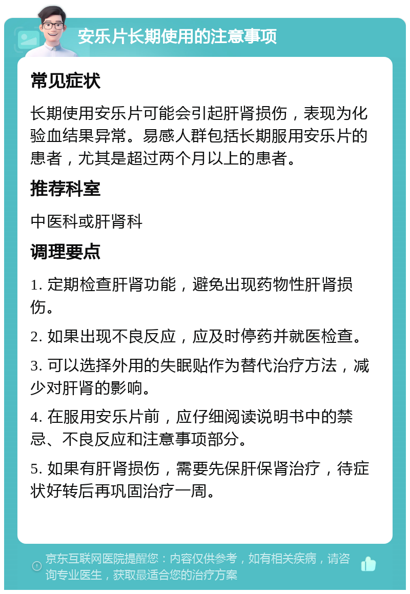 安乐片长期使用的注意事项 常见症状 长期使用安乐片可能会引起肝肾损伤，表现为化验血结果异常。易感人群包括长期服用安乐片的患者，尤其是超过两个月以上的患者。 推荐科室 中医科或肝肾科 调理要点 1. 定期检查肝肾功能，避免出现药物性肝肾损伤。 2. 如果出现不良反应，应及时停药并就医检查。 3. 可以选择外用的失眠贴作为替代治疗方法，减少对肝肾的影响。 4. 在服用安乐片前，应仔细阅读说明书中的禁忌、不良反应和注意事项部分。 5. 如果有肝肾损伤，需要先保肝保肾治疗，待症状好转后再巩固治疗一周。