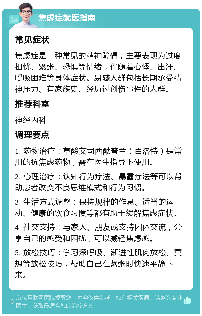 焦虑症就医指南 常见症状 焦虑症是一种常见的精神障碍，主要表现为过度担忧、紧张、恐惧等情绪，伴随着心悸、出汗、呼吸困难等身体症状。易感人群包括长期承受精神压力、有家族史、经历过创伤事件的人群。 推荐科室 神经内科 调理要点 1. 药物治疗：草酸艾司西酞普兰（百洛特）是常用的抗焦虑药物，需在医生指导下使用。 2. 心理治疗：认知行为疗法、暴露疗法等可以帮助患者改变不良思维模式和行为习惯。 3. 生活方式调整：保持规律的作息、适当的运动、健康的饮食习惯等都有助于缓解焦虑症状。 4. 社交支持：与家人、朋友或支持团体交流，分享自己的感受和困扰，可以减轻焦虑感。 5. 放松技巧：学习深呼吸、渐进性肌肉放松、冥想等放松技巧，帮助自己在紧张时快速平静下来。