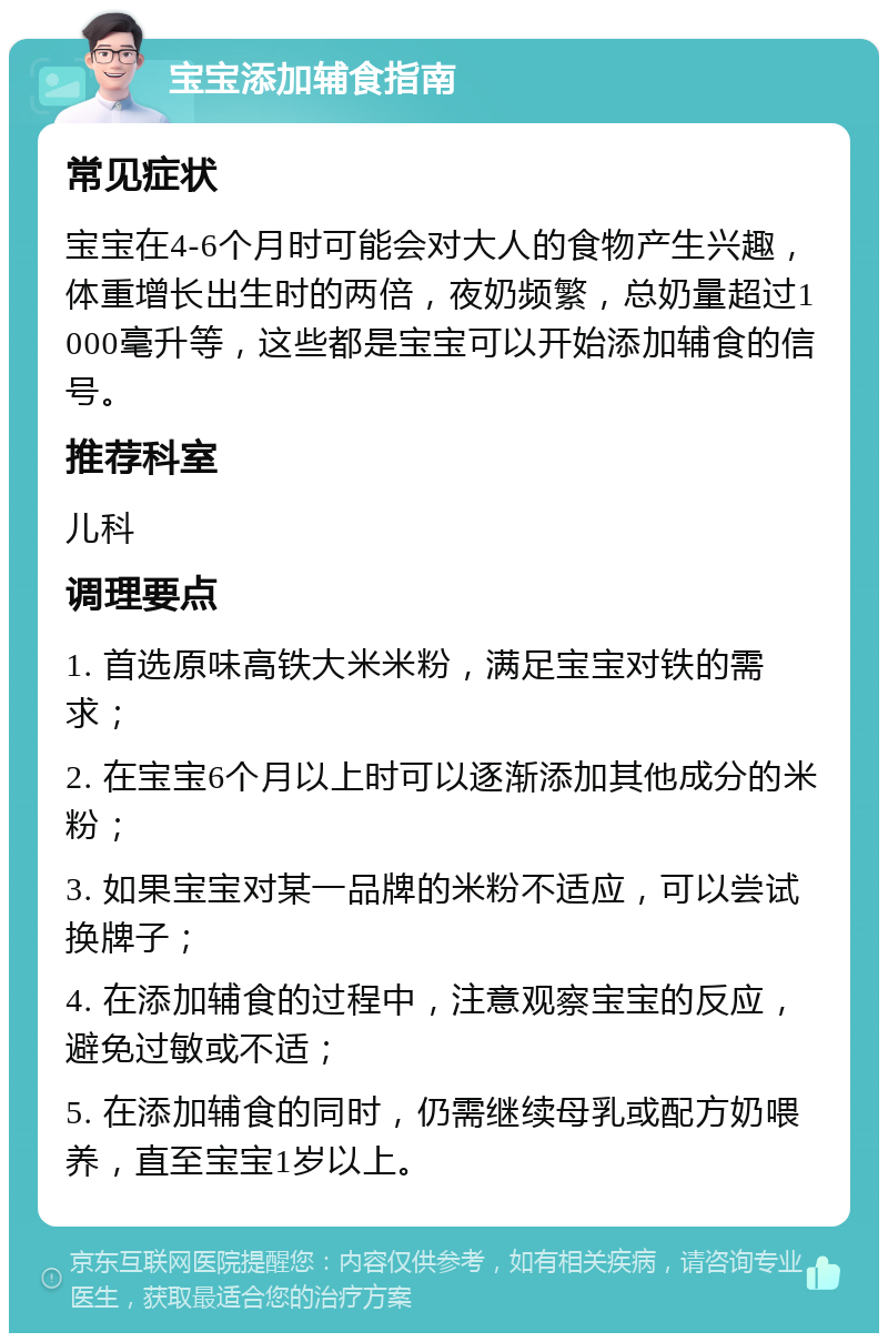 宝宝添加辅食指南 常见症状 宝宝在4-6个月时可能会对大人的食物产生兴趣，体重增长出生时的两倍，夜奶频繁，总奶量超过1000毫升等，这些都是宝宝可以开始添加辅食的信号。 推荐科室 儿科 调理要点 1. 首选原味高铁大米米粉，满足宝宝对铁的需求； 2. 在宝宝6个月以上时可以逐渐添加其他成分的米粉； 3. 如果宝宝对某一品牌的米粉不适应，可以尝试换牌子； 4. 在添加辅食的过程中，注意观察宝宝的反应，避免过敏或不适； 5. 在添加辅食的同时，仍需继续母乳或配方奶喂养，直至宝宝1岁以上。