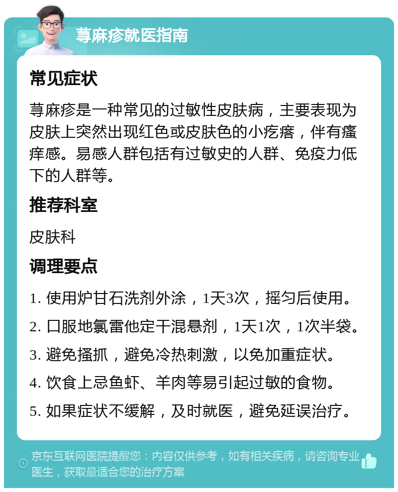 荨麻疹就医指南 常见症状 荨麻疹是一种常见的过敏性皮肤病，主要表现为皮肤上突然出现红色或皮肤色的小疙瘩，伴有瘙痒感。易感人群包括有过敏史的人群、免疫力低下的人群等。 推荐科室 皮肤科 调理要点 1. 使用炉甘石洗剂外涂，1天3次，摇匀后使用。 2. 口服地氯雷他定干混悬剂，1天1次，1次半袋。 3. 避免搔抓，避免冷热刺激，以免加重症状。 4. 饮食上忌鱼虾、羊肉等易引起过敏的食物。 5. 如果症状不缓解，及时就医，避免延误治疗。