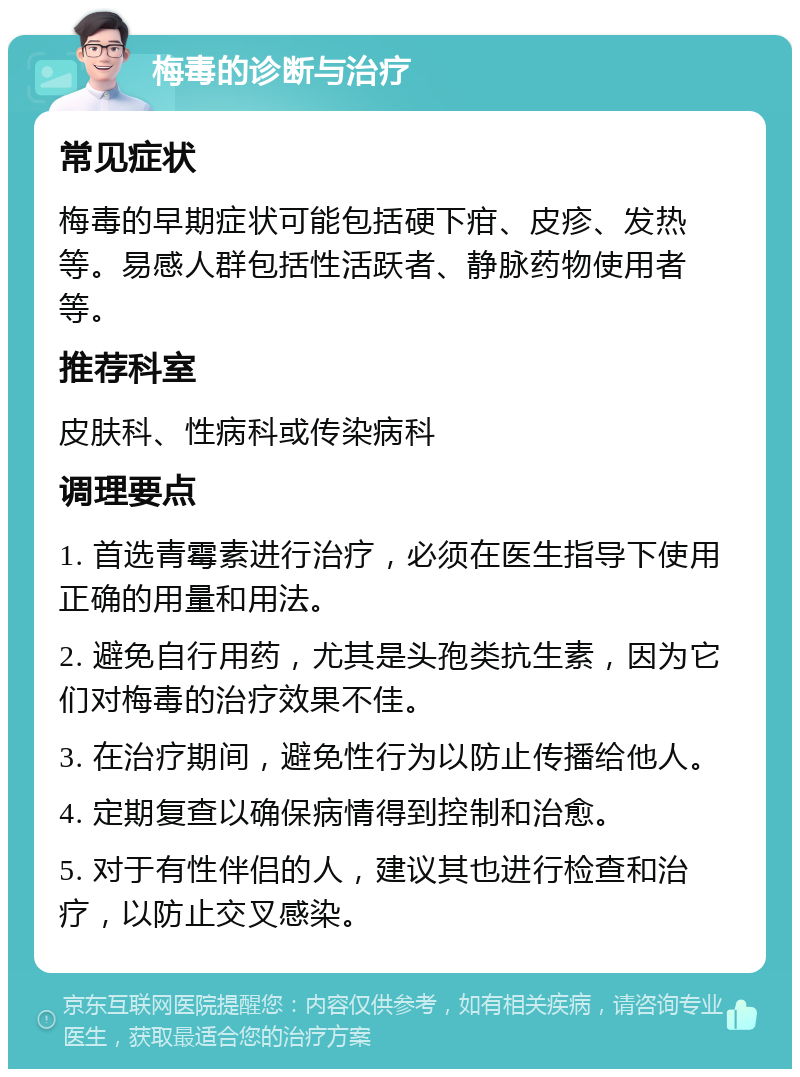 梅毒的诊断与治疗 常见症状 梅毒的早期症状可能包括硬下疳、皮疹、发热等。易感人群包括性活跃者、静脉药物使用者等。 推荐科室 皮肤科、性病科或传染病科 调理要点 1. 首选青霉素进行治疗，必须在医生指导下使用正确的用量和用法。 2. 避免自行用药，尤其是头孢类抗生素，因为它们对梅毒的治疗效果不佳。 3. 在治疗期间，避免性行为以防止传播给他人。 4. 定期复查以确保病情得到控制和治愈。 5. 对于有性伴侣的人，建议其也进行检查和治疗，以防止交叉感染。