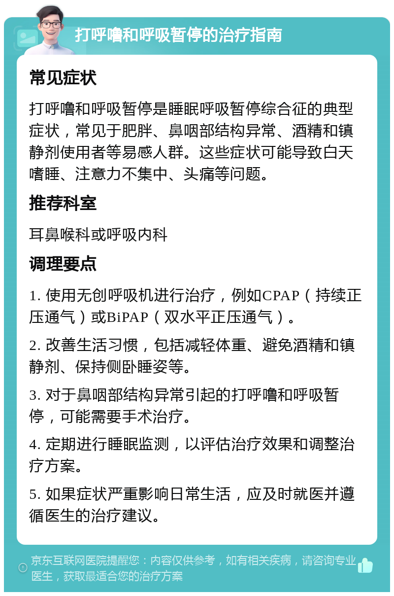 打呼噜和呼吸暂停的治疗指南 常见症状 打呼噜和呼吸暂停是睡眠呼吸暂停综合征的典型症状，常见于肥胖、鼻咽部结构异常、酒精和镇静剂使用者等易感人群。这些症状可能导致白天嗜睡、注意力不集中、头痛等问题。 推荐科室 耳鼻喉科或呼吸内科 调理要点 1. 使用无创呼吸机进行治疗，例如CPAP（持续正压通气）或BiPAP（双水平正压通气）。 2. 改善生活习惯，包括减轻体重、避免酒精和镇静剂、保持侧卧睡姿等。 3. 对于鼻咽部结构异常引起的打呼噜和呼吸暂停，可能需要手术治疗。 4. 定期进行睡眠监测，以评估治疗效果和调整治疗方案。 5. 如果症状严重影响日常生活，应及时就医并遵循医生的治疗建议。