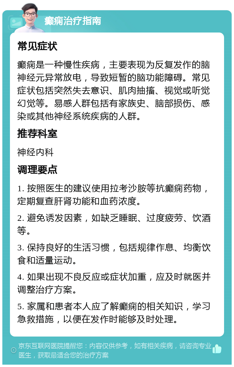 癫痫治疗指南 常见症状 癫痫是一种慢性疾病，主要表现为反复发作的脑神经元异常放电，导致短暂的脑功能障碍。常见症状包括突然失去意识、肌肉抽搐、视觉或听觉幻觉等。易感人群包括有家族史、脑部损伤、感染或其他神经系统疾病的人群。 推荐科室 神经内科 调理要点 1. 按照医生的建议使用拉考沙胺等抗癫痫药物，定期复查肝肾功能和血药浓度。 2. 避免诱发因素，如缺乏睡眠、过度疲劳、饮酒等。 3. 保持良好的生活习惯，包括规律作息、均衡饮食和适量运动。 4. 如果出现不良反应或症状加重，应及时就医并调整治疗方案。 5. 家属和患者本人应了解癫痫的相关知识，学习急救措施，以便在发作时能够及时处理。