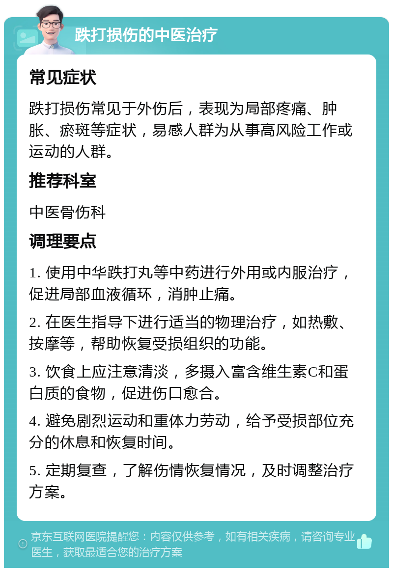 跌打损伤的中医治疗 常见症状 跌打损伤常见于外伤后，表现为局部疼痛、肿胀、瘀斑等症状，易感人群为从事高风险工作或运动的人群。 推荐科室 中医骨伤科 调理要点 1. 使用中华跌打丸等中药进行外用或内服治疗，促进局部血液循环，消肿止痛。 2. 在医生指导下进行适当的物理治疗，如热敷、按摩等，帮助恢复受损组织的功能。 3. 饮食上应注意清淡，多摄入富含维生素C和蛋白质的食物，促进伤口愈合。 4. 避免剧烈运动和重体力劳动，给予受损部位充分的休息和恢复时间。 5. 定期复查，了解伤情恢复情况，及时调整治疗方案。