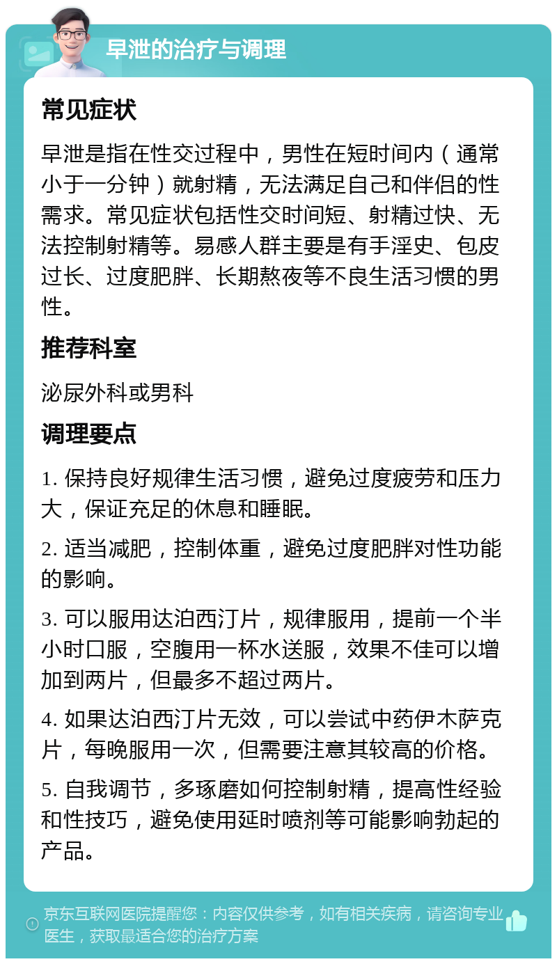 早泄的治疗与调理 常见症状 早泄是指在性交过程中，男性在短时间内（通常小于一分钟）就射精，无法满足自己和伴侣的性需求。常见症状包括性交时间短、射精过快、无法控制射精等。易感人群主要是有手淫史、包皮过长、过度肥胖、长期熬夜等不良生活习惯的男性。 推荐科室 泌尿外科或男科 调理要点 1. 保持良好规律生活习惯，避免过度疲劳和压力大，保证充足的休息和睡眠。 2. 适当减肥，控制体重，避免过度肥胖对性功能的影响。 3. 可以服用达泊西汀片，规律服用，提前一个半小时口服，空腹用一杯水送服，效果不佳可以增加到两片，但最多不超过两片。 4. 如果达泊西汀片无效，可以尝试中药伊木萨克片，每晚服用一次，但需要注意其较高的价格。 5. 自我调节，多琢磨如何控制射精，提高性经验和性技巧，避免使用延时喷剂等可能影响勃起的产品。