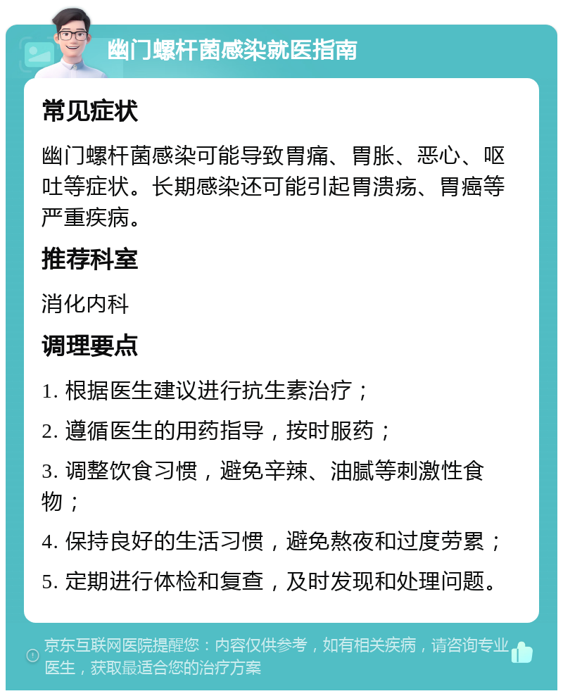 幽门螺杆菌感染就医指南 常见症状 幽门螺杆菌感染可能导致胃痛、胃胀、恶心、呕吐等症状。长期感染还可能引起胃溃疡、胃癌等严重疾病。 推荐科室 消化内科 调理要点 1. 根据医生建议进行抗生素治疗； 2. 遵循医生的用药指导，按时服药； 3. 调整饮食习惯，避免辛辣、油腻等刺激性食物； 4. 保持良好的生活习惯，避免熬夜和过度劳累； 5. 定期进行体检和复查，及时发现和处理问题。