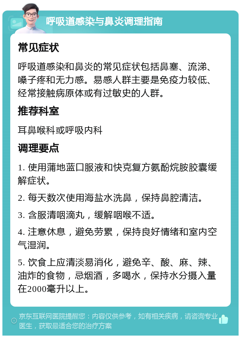 呼吸道感染与鼻炎调理指南 常见症状 呼吸道感染和鼻炎的常见症状包括鼻塞、流涕、嗓子疼和无力感。易感人群主要是免疫力较低、经常接触病原体或有过敏史的人群。 推荐科室 耳鼻喉科或呼吸内科 调理要点 1. 使用蒲地蓝口服液和快克复方氨酚烷胺胶囊缓解症状。 2. 每天数次使用海盐水洗鼻，保持鼻腔清洁。 3. 含服清咽滴丸，缓解咽喉不适。 4. 注意休息，避免劳累，保持良好情绪和室内空气湿润。 5. 饮食上应清淡易消化，避免辛、酸、麻、辣、油炸的食物，忌烟酒，多喝水，保持水分摄入量在2000毫升以上。