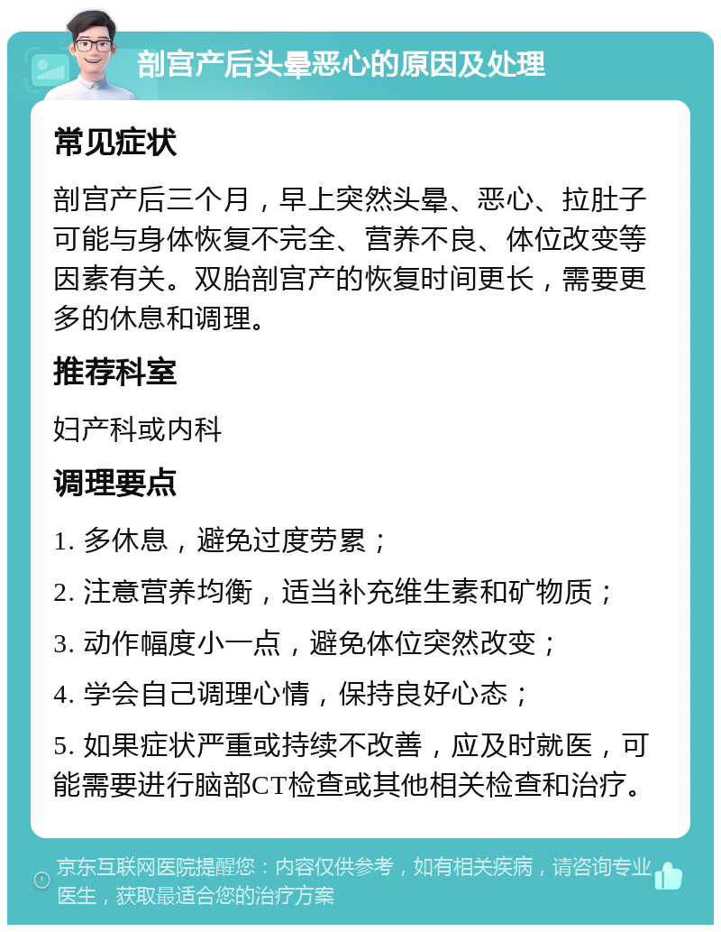 剖宫产后头晕恶心的原因及处理 常见症状 剖宫产后三个月，早上突然头晕、恶心、拉肚子可能与身体恢复不完全、营养不良、体位改变等因素有关。双胎剖宫产的恢复时间更长，需要更多的休息和调理。 推荐科室 妇产科或内科 调理要点 1. 多休息，避免过度劳累； 2. 注意营养均衡，适当补充维生素和矿物质； 3. 动作幅度小一点，避免体位突然改变； 4. 学会自己调理心情，保持良好心态； 5. 如果症状严重或持续不改善，应及时就医，可能需要进行脑部CT检查或其他相关检查和治疗。