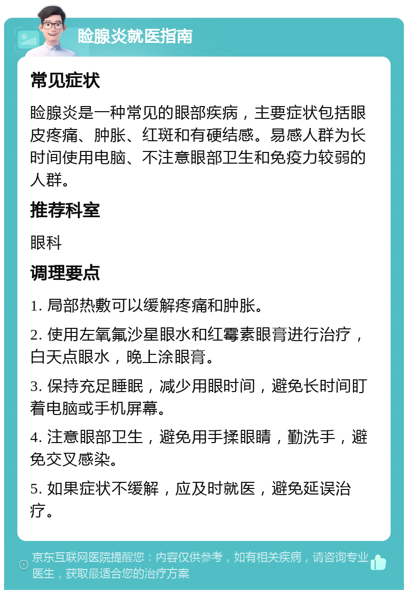 睑腺炎就医指南 常见症状 睑腺炎是一种常见的眼部疾病，主要症状包括眼皮疼痛、肿胀、红斑和有硬结感。易感人群为长时间使用电脑、不注意眼部卫生和免疫力较弱的人群。 推荐科室 眼科 调理要点 1. 局部热敷可以缓解疼痛和肿胀。 2. 使用左氧氟沙星眼水和红霉素眼膏进行治疗，白天点眼水，晚上涂眼膏。 3. 保持充足睡眠，减少用眼时间，避免长时间盯着电脑或手机屏幕。 4. 注意眼部卫生，避免用手揉眼睛，勤洗手，避免交叉感染。 5. 如果症状不缓解，应及时就医，避免延误治疗。