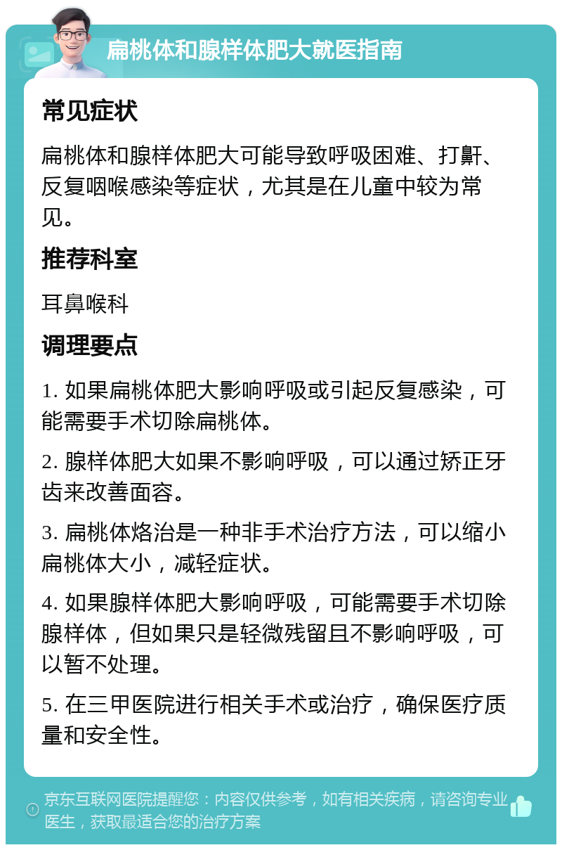 扁桃体和腺样体肥大就医指南 常见症状 扁桃体和腺样体肥大可能导致呼吸困难、打鼾、反复咽喉感染等症状，尤其是在儿童中较为常见。 推荐科室 耳鼻喉科 调理要点 1. 如果扁桃体肥大影响呼吸或引起反复感染，可能需要手术切除扁桃体。 2. 腺样体肥大如果不影响呼吸，可以通过矫正牙齿来改善面容。 3. 扁桃体烙治是一种非手术治疗方法，可以缩小扁桃体大小，减轻症状。 4. 如果腺样体肥大影响呼吸，可能需要手术切除腺样体，但如果只是轻微残留且不影响呼吸，可以暂不处理。 5. 在三甲医院进行相关手术或治疗，确保医疗质量和安全性。